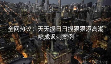全网热议：天天摸日日摸狠狠添高潮喷成讽刺案例