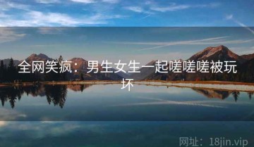 全网笑疯：男生女生一起嗟嗟嗟被玩坏