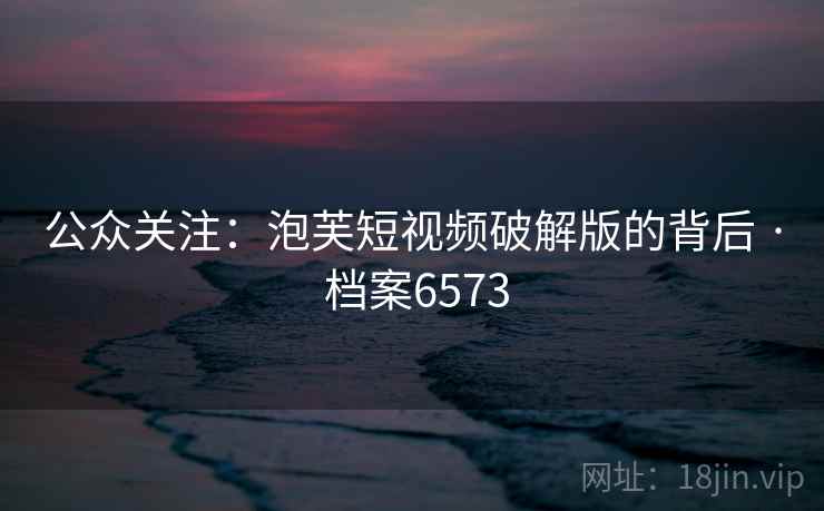 公众关注:泡芙短视频破解版的背后 · 档案6573 公众关注:泡芙短视频破解版的背后 · 档案6573