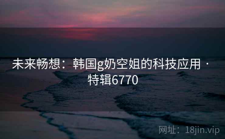 未来畅想:韩国g奶空姐的科技应用 · 特辑6770 未来畅想:韩国g奶空姐的科技应用 · 特辑6770