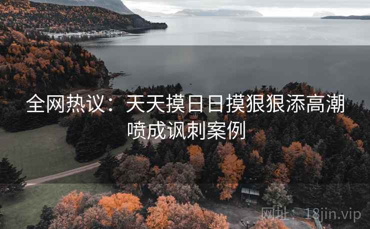 全网热议：天天摸日日摸狠狠添高潮喷成讽刺案例