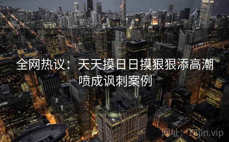 全网热议：天天摸日日摸狠狠添高潮喷成讽刺案例