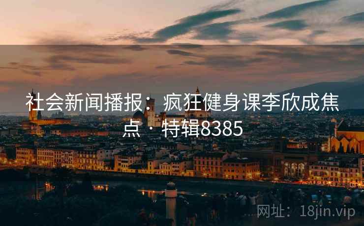 社会新闻播报:疯狂健身课李欣成焦点 · 特辑8385 社会新闻播报:疯狂健身课李欣成焦点 · 特辑8385