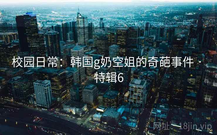 校园日常：韩国g奶空姐的奇葩事件 · 特辑6