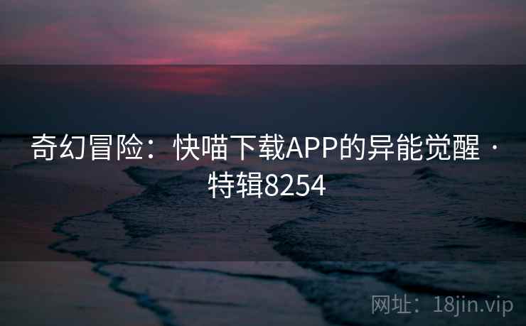 奇幻冒险:快喵下载APP的异能觉醒 · 特辑8254 奇幻冒险:快喵下载APP的异能觉醒 · 特辑8254